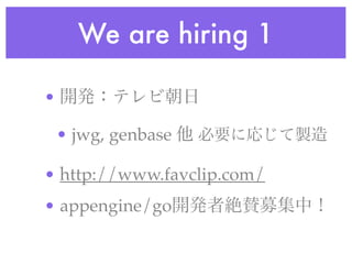 We are hiring 1
• 開発：テレビ朝日
• jwg, genbase 他 必要に応じて製造
• http://www.favclip.com/
• appengine/go開発者絶賛募集中！
 