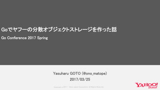 Copyrig ht © 2017 Yahoo Japan Corporation. All Rig hts Reserved.
Yasuharu GOTO (@ono_matope)
2017/03/25
Goでヤフーの分散オブジェクトストレージを作った話
Go Conference 2017 Spring
 
