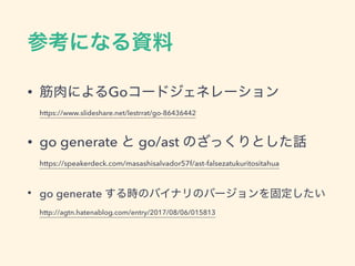 • Go  
https://www.slideshare.net/lestrrat/go-86436442
• go generate go/ast  
https://speakerdeck.com/masashisalvador57f/ast-falsezatukuritositahua
• go generate  
http://agtn.hatenablog.com/entry/2017/08/06/015813
 