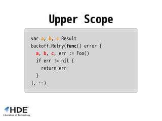 var a, b, c Result
backoff.Retry(func() error {
a, b, c, err := Foo()
if err != nil {
return err
}
}, …)
Upper Scope
 