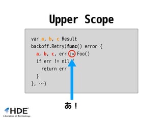 var a, b, c Result
backoff.Retry(func() error {
a, b, c, err := Foo()
if err != nil {
return err
}
}, …)
Upper Scope
あ！
 