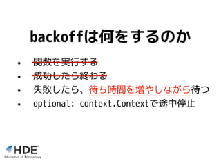backoffは何をするのか
• 関数を実行する
• 成功したら終わる
• 失敗したら、待ち時間を増やしながら待つ
• optional: context.Contextで途中停止
 
