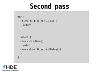 for {
if err := f(); err == nil {
return
}
select {
case <-ctx.Done():
return
case <-time.After(nextDelay()):
}
}
Second pass
 