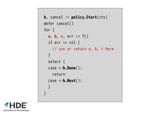 b, cancel := policy.Start(ctx)
defer cancel()
for {
a, b, c, err := f()
if err == nil {
// use or return a, b, c here
}
select {
case <-b.Done():
return
case <-b.Next():
}
}
 