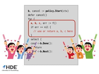 b, cancel := policy.Start(ctx)
defer cancel()
for {
a, b, c, err := f()
if err == nil {
// use or return a, b, c here
}
select {
case <-b.Done():
return
case <-b.Next():
}
}
 