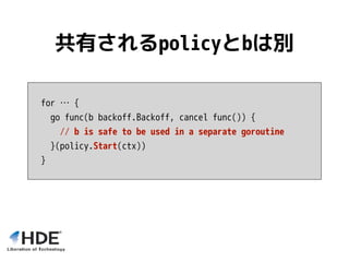 for … {
go func(b backoff.Backoff, cancel func()) {
// b is safe to be used in a separate goroutine
}(policy.Start(ctx))
}
共有されるpolicyとbは別
 