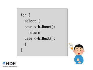for {
select {
case <-b.Done():
return
case <-b.Next():
}
}
 