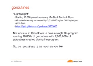 goroutines
 •  “Lightweight”
     •  Starting 10,000 goroutines on my MacBook Pro took 22ms
     •  Allocated memory incre...