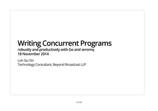 Writing Concurrent Programs 
robustly and productively with Go and zeromq 
18 November 2014 
Loh Siu Yin 
Technology Consultant, Beyond Broadcast LLP 
1 of 35 
 