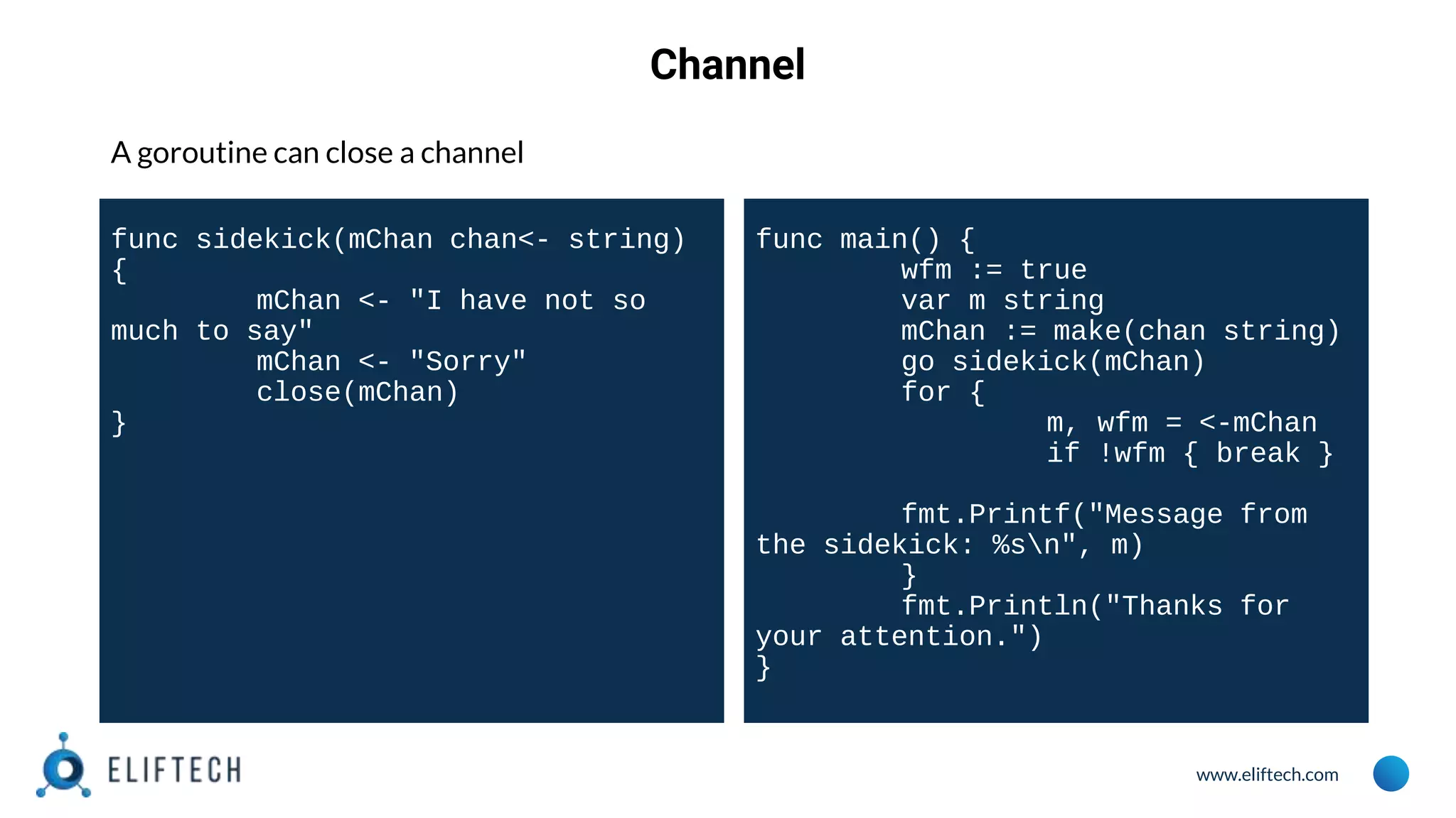 www.eliftech.com
Channel
A goroutine can close a channel
func sidekick(mChan chan<- string)
{
mChan <- "I have not so
much to say"
mChan <- "Sorry"
close(mChan)
}
func main() {
wfm := true
var m string
mChan := make(chan string)
go sidekick(mChan)
for {
m, wfm = <-mChan
if !wfm { break }
fmt.Printf("Message from
the sidekick: %sn", m)
}
fmt.Println("Thanks for
your attention.")
}
 