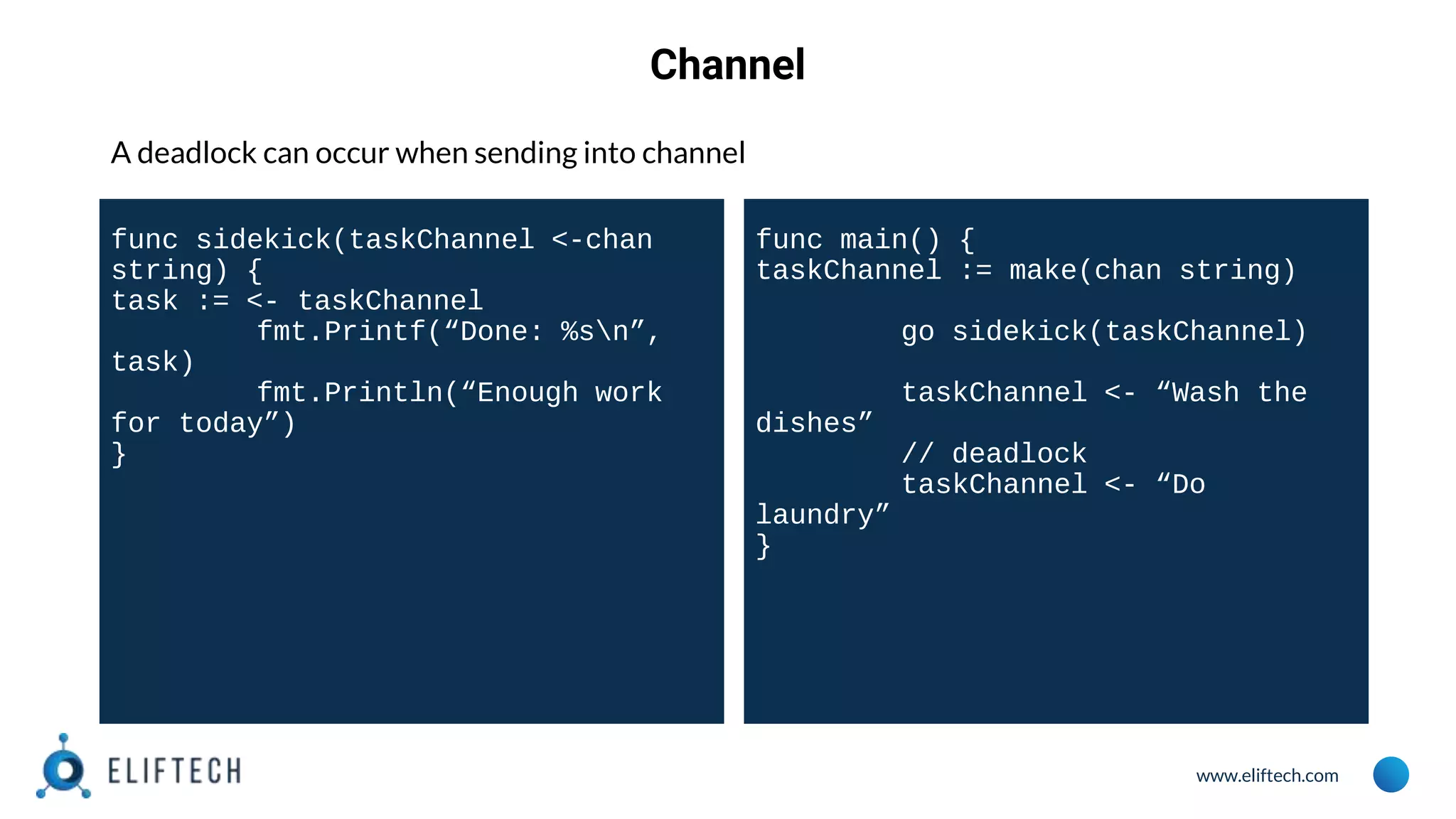 www.eliftech.com
Channel
A deadlock can occur when sending into channel
func sidekick(taskChannel <-chan
string) {
task := <- taskChannel
fmt.Printf(“Done: %sn”,
task)
fmt.Println(“Enough work
for today”)
}
func main() {
taskChannel := make(chan string)
go sidekick(taskChannel)
taskChannel <- “Wash the
dishes”
// deadlock
taskChannel <- “Do
laundry”
}
 