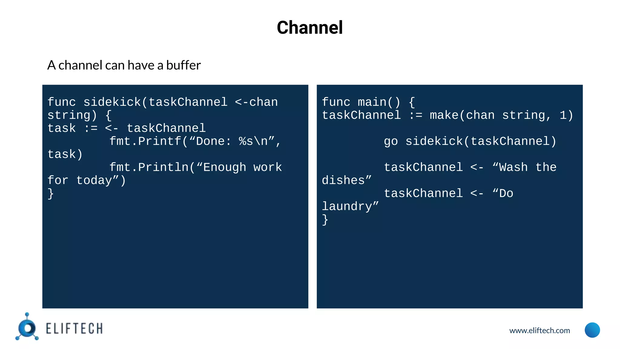 www.eliftech.com
Channel
A channel can have a buffer
func sidekick(taskChannel <-chan
string) {
task := <- taskChannel
fmt.Printf(“Done: %sn”,
task)
fmt.Println(“Enough work
for today”)
}
func main() {
taskChannel := make(chan string, 1)
go sidekick(taskChannel)
taskChannel <- “Wash the
dishes”
taskChannel <- “Do
laundry”
}
 