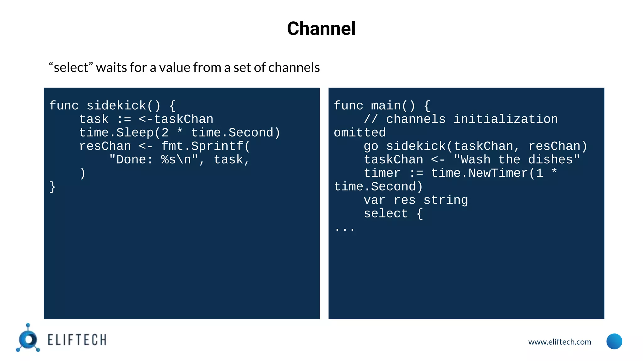 www.eliftech.com
Channel
“select” waits for a value from a set of channels
func sidekick() {
task := <-taskChan
time.Sleep(2 * time.Second)
resChan <- fmt.Sprintf(
"Done: %sn", task,
)
}
func main() {
// channels initialization
omitted
go sidekick(taskChan, resChan)
taskChan <- "Wash the dishes"
timer := time.NewTimer(1 *
time.Second)
var res string
select {
...
 