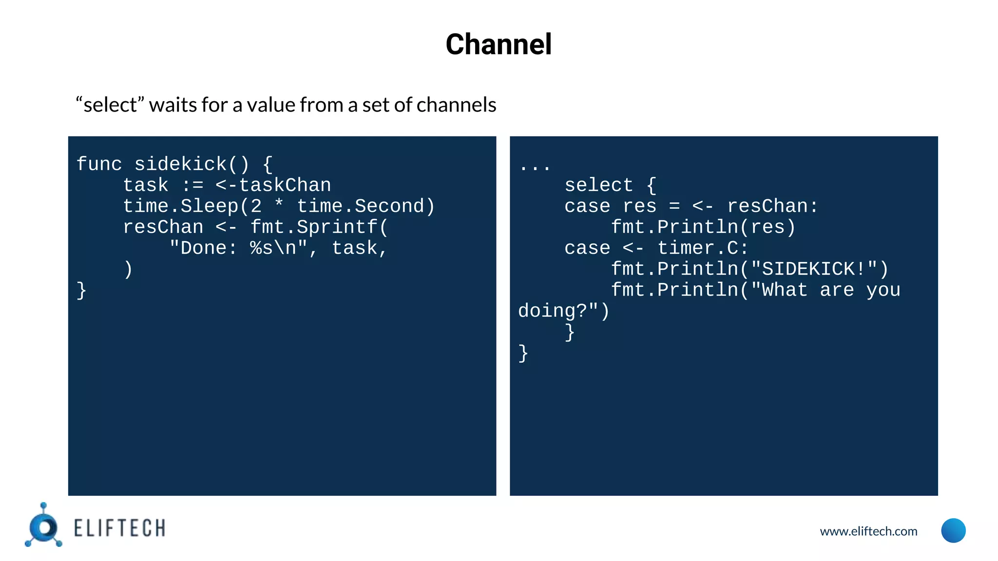www.eliftech.com
Channel
“select” waits for a value from a set of channels
func sidekick() {
task := <-taskChan
time.Sleep(2 * time.Second)
resChan <- fmt.Sprintf(
"Done: %sn", task,
)
}
...
select {
case res = <- resChan:
fmt.Println(res)
case <- timer.C:
fmt.Println("SIDEKICK!")
fmt.Println("What are you
doing?")
}
}
 