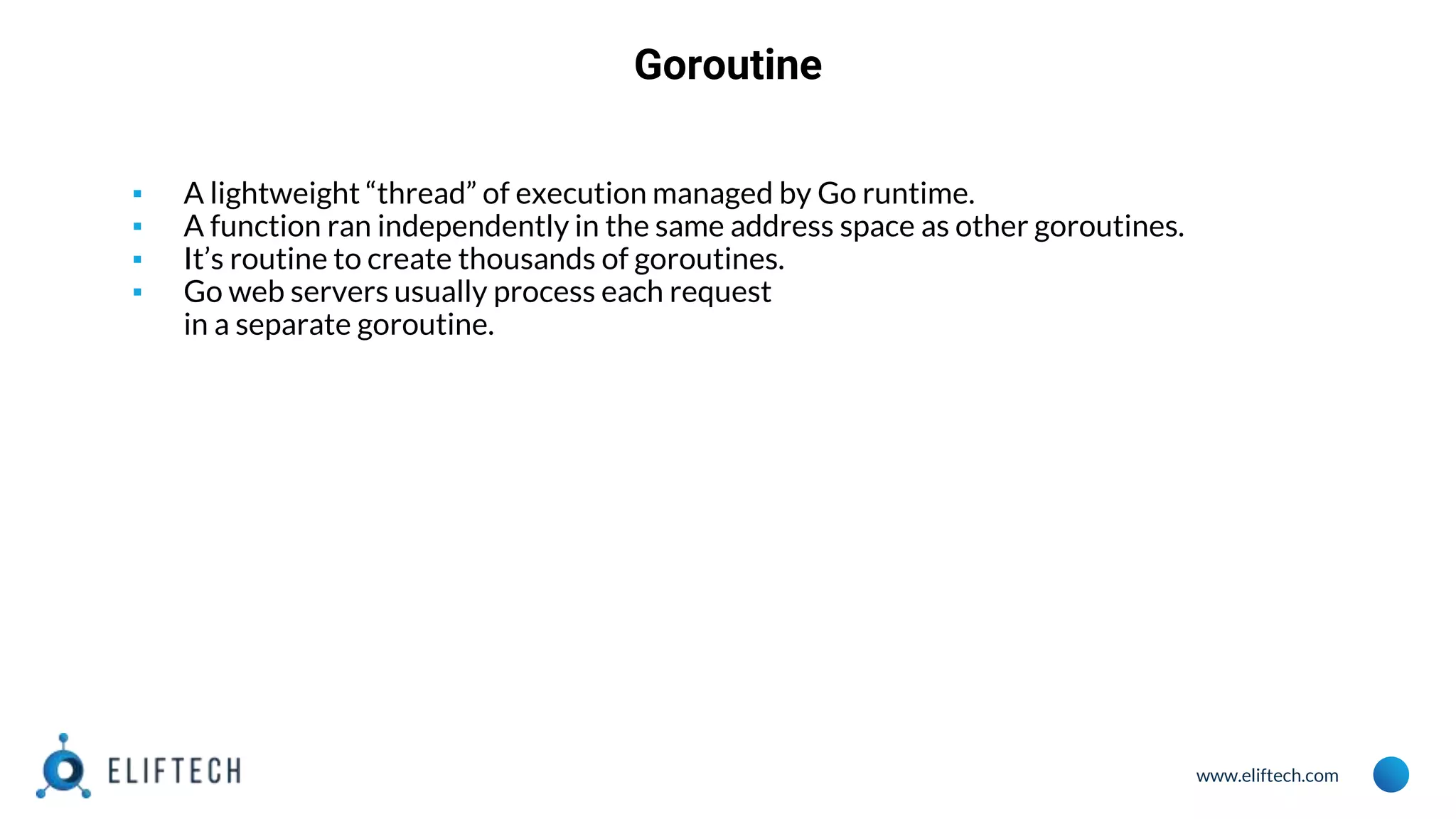 www.eliftech.com
Goroutine
▪ A lightweight “thread” of execution managed by Go runtime.
▪ A function ran independently in the same address space as other goroutines.
▪ It’s routine to create thousands of goroutines.
▪ Go web servers usually process each request
in a separate goroutine.
 