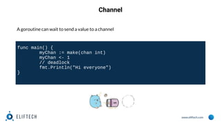 www.eliftech.com
Channel
A goroutine can wait to send a value to a channel
func main() {
myChan := make(chan int)
myChan <- 1
// deadlock
fmt.Println("Hi everyone")
}
 