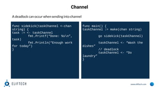 www.eliftech.com
Channel
A deadlock can occur when sending into channel
func sidekick(taskChannel <-chan
string) {
task := <- taskChannel
fmt.Printf(“Done: %sn”,
task)
fmt.Println(“Enough work
for today”)
}
func main() {
taskChannel := make(chan string)
go sidekick(taskChannel)
taskChannel <- “Wash the
dishes”
// deadlock
taskChannel <- “Do
laundry”
}
 