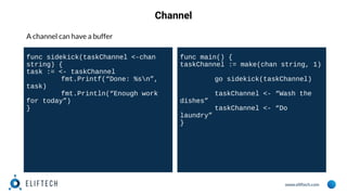 www.eliftech.com
Channel
A channel can have a buffer
func sidekick(taskChannel <-chan
string) {
task := <- taskChannel
fmt.Printf(“Done: %sn”,
task)
fmt.Println(“Enough work
for today”)
}
func main() {
taskChannel := make(chan string, 1)
go sidekick(taskChannel)
taskChannel <- “Wash the
dishes”
taskChannel <- “Do
laundry”
}
 