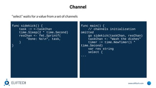 www.eliftech.com
Channel
“select” waits for a value from a set of channels
func sidekick() {
task := <-taskChan
time.Sleep(2 * time.Second)
resChan <- fmt.Sprintf(
"Done: %sn", task,
)
}
func main() {
// channels initialization
omitted
go sidekick(taskChan, resChan)
taskChan <- "Wash the dishes"
timer := time.NewTimer(1 *
time.Second)
var res string
select {
...
 