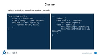 www.eliftech.com
Channel
“select” waits for a value from a set of channels
func sidekick() {
task := <-taskChan
time.Sleep(2 * time.Second)
resChan <- fmt.Sprintf(
"Done: %sn", task,
)
}
...
select {
case res = <- resChan:
fmt.Println(res)
case <- timer.C:
fmt.Println("SIDEKICK!")
fmt.Println("What are you
doing?")
}
}
 