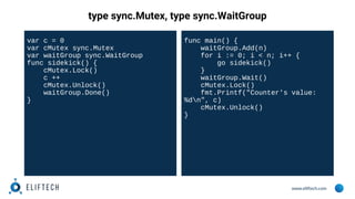 www.eliftech.com
type sync.Mutex, type sync.WaitGroup
var c = 0
var cMutex sync.Mutex
var waitGroup sync.WaitGroup
func sidekick() {
cMutex.Lock()
c ++
cMutex.Unlock()
waitGroup.Done()
}
func main() {
waitGroup.Add(n)
for i := 0; i < n; i++ {
go sidekick()
}
waitGroup.Wait()
cMutex.Lock()
fmt.Printf("Counter's value:
%dn", c)
cMutex.Unlock()
}
 