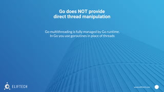 www.eliftech.com
Go does NOT provide
direct thread manipulation
Go multithreading is fully managed by Go runtime.
In Go you use goroutines in place of threads
 