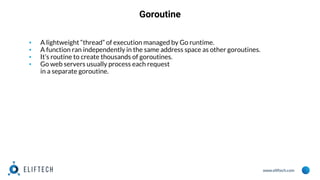 www.eliftech.com
Goroutine
▪ A lightweight “thread” of execution managed by Go runtime.
▪ A function ran independently in the same address space as other goroutines.
▪ It’s routine to create thousands of goroutines.
▪ Go web servers usually process each request
in a separate goroutine.
 