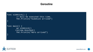 www.eliftech.com
Goroutine
func sidekick() {
// Will be executed this time.
fmt.Println("Sidekick arrived")
}
func main() {
go sidekick()
runtime.Gosched()
fmt.Println("Hero arrived")
}
 
