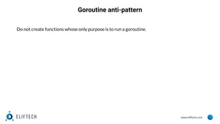 www.eliftech.com
Goroutine anti-pattern
Do not create functions whose only purpose is to run a goroutine.
 