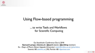 Using Flow-based programming
... to write Tools and Workflows
for Scientific Computing
Go Stockholm Conference Oct 6, 2018
Samuel Lampa | bionics.it | @saml (slack) | @smllmp (twitter)
Ex - Dept. of Pharm. Biosci, Uppsala University | www.farmbio.uu.se | pharmb.io
Savantic AB savantic.se | RIL Partner AB rilpartner.com
 