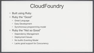 CloudFoundry
Built using Ruby
Ruby the “Good”
  Great Language
  Easy Development
  Synchronous programming model
Ruby the “Not so Good”
  Dependency Management
  Deployment Issues
  No builtin Eventing Model
  Lacks good support for Concurrency
 