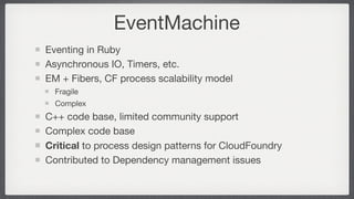 EventMachine
Eventing in Ruby
Asynchronous IO, Timers, etc.
EM + Fibers, CF process scalability model
  Fragile
  Complex
C++ code base, limited community support
Complex code base
Critical to process design patterns for CloudFoundry
Contributed to Dependency management issues
 