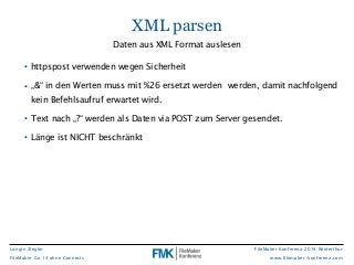 FileMaker Konferenz 2014 Winterthur 
www.filemaker-konferenz.com 
Longin Ziegler 
FileMaker Go 13 ohne Connects 
XML parsen 
Daten aus XML Format auslesen 
• httpspost verwenden wegen Sicherheit 
• „&“ in den Werten muss mit %26 ersetzt werden werden, damit nachfolgend 
kein Befehlsaufruf erwartet wird. 
• Text nach „?“ werden als Daten via POST zum Server gesendet. 
• Länge ist NICHT beschränkt 
 