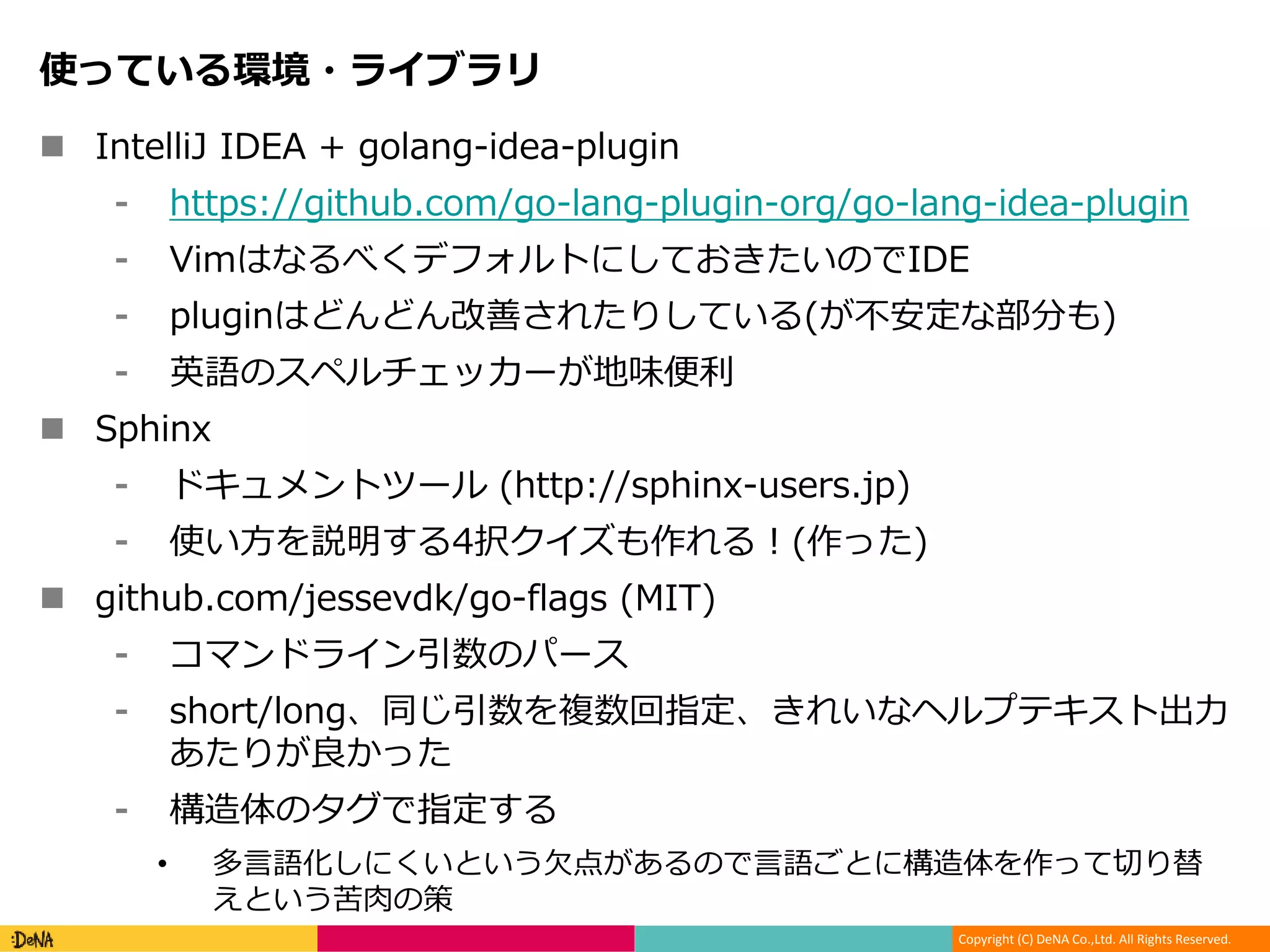 Copyright (C) DeNA Co.,Ltd. All Rights Reserved.
使っている環境・ライブラリ
 IntelliJ IDEA + golang-idea-plugin
⁃ https://github.com/go-lang-plugin-org/go-lang-idea-plugin
⁃ VimはなるべくデフォルトにしておきたいのでIDE
⁃ pluginはどんどん改善されたりしている(が不安定な部分も)
⁃ 英語のスペルチェッカーが地味便利
 Sphinx
⁃ ドキュメントツール (http://sphinx-users.jp)
⁃ 使い方を説明する4択クイズも作れる！(作った)
 github.com/jessevdk/go-flags (MIT)
⁃ コマンドライン引数のパース
⁃ short/long、同じ引数を複数回指定、きれいなヘルプテキスト出力
あたりが良かった
⁃ 構造体のタグで指定する
• 多言語化しにくいという欠点があるので言語ごとに構造体を作って切り替
えという苦肉の策
 