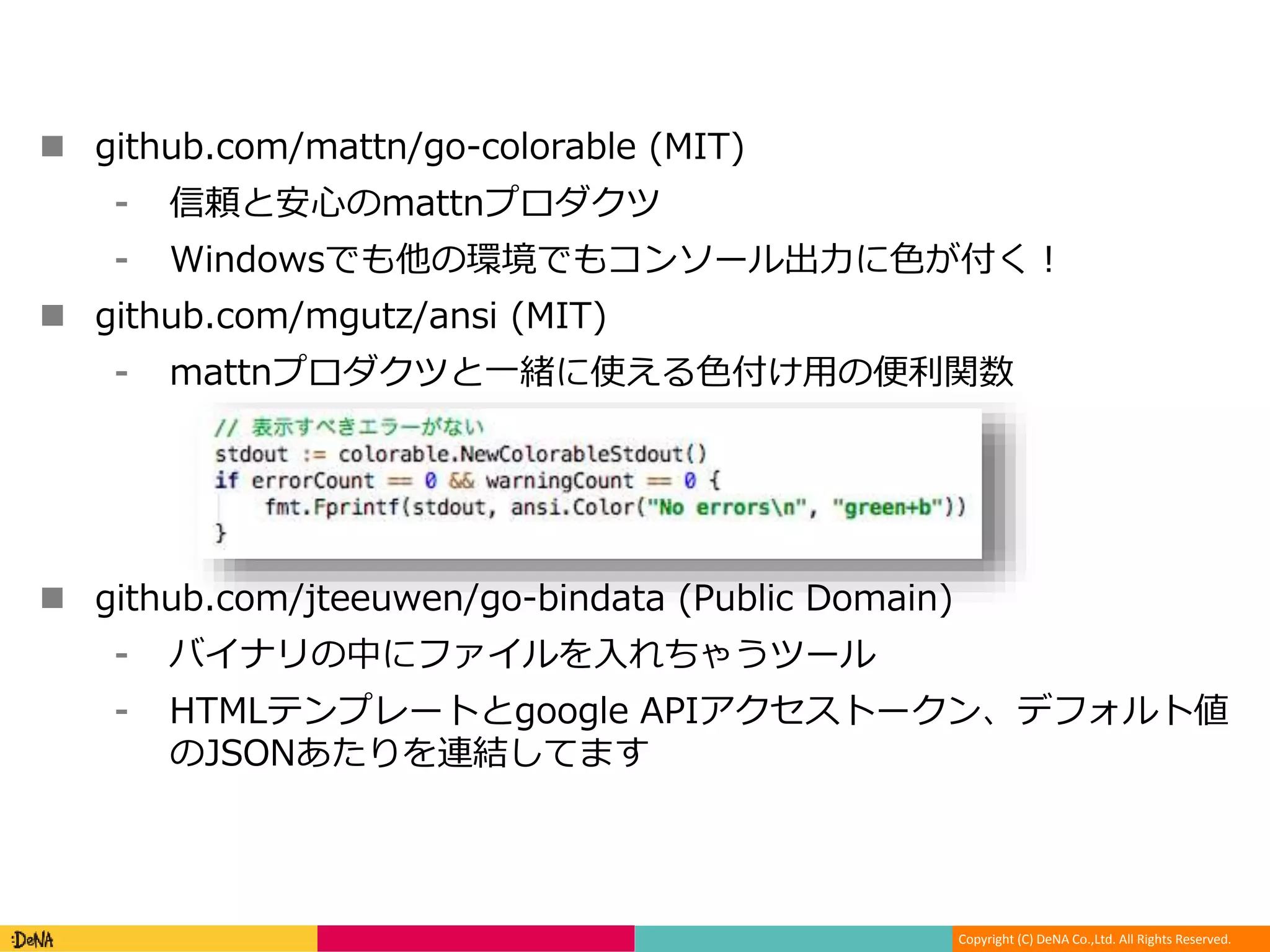 Copyright (C) DeNA Co.,Ltd. All Rights Reserved.
 github.com/mattn/go-colorable (MIT)
⁃ 信頼と安心のmattnプロダクツ
⁃ Windowsでも他の環境でもコンソール出力に色が付く！
 github.com/mgutz/ansi (MIT)
⁃ mattnプロダクツと一緒に使える色付け用の便利関数
 github.com/jteeuwen/go-bindata (Public Domain)
⁃ バイナリの中にファイルを入れちゃうツール
⁃ HTMLテンプレートとgoogle APIアクセストークン、デフォルト値
のJSONあたりを連結してます
 