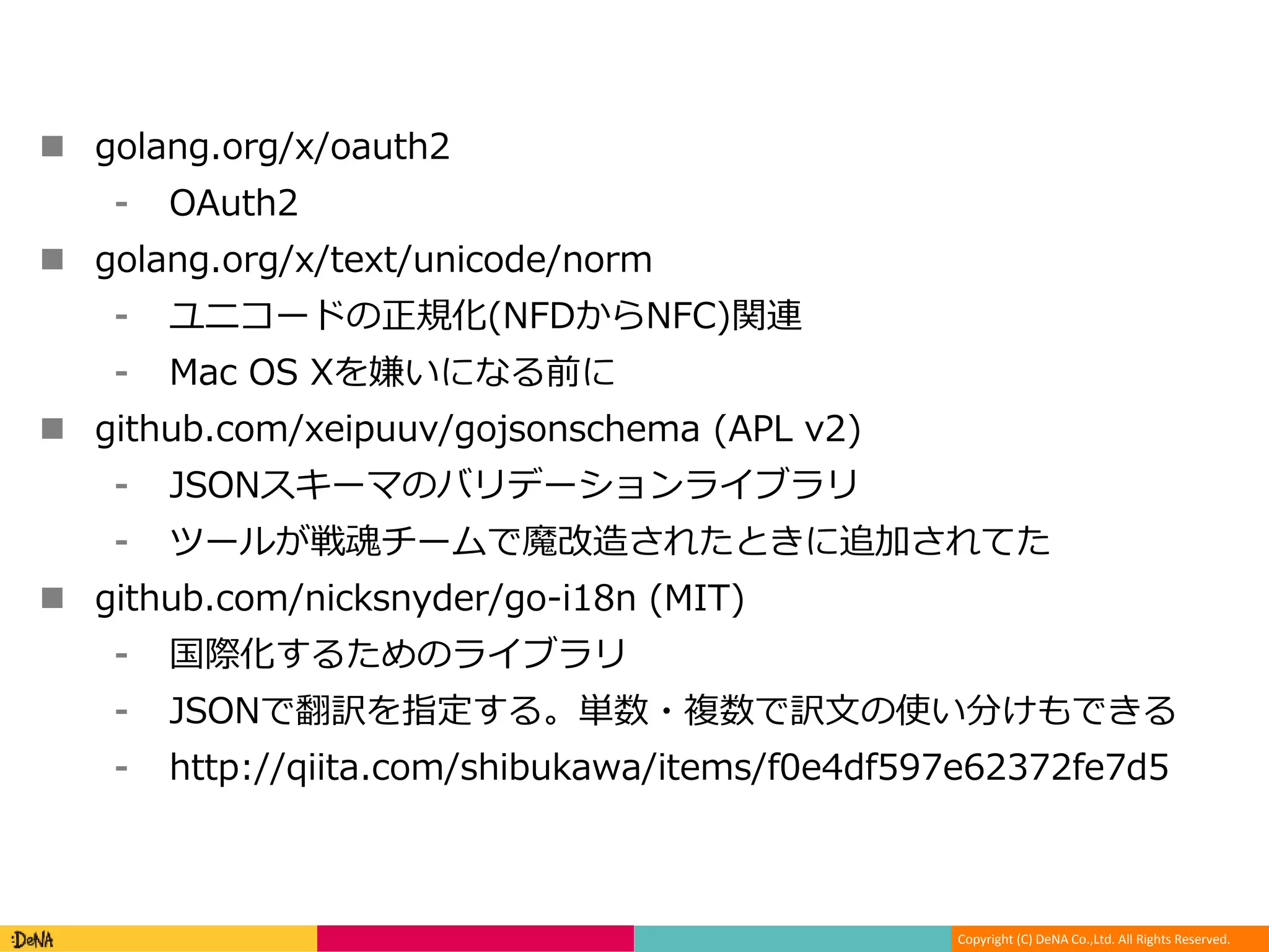 Copyright (C) DeNA Co.,Ltd. All Rights Reserved.
 golang.org/x/oauth2
⁃ OAuth2
 golang.org/x/text/unicode/norm
⁃ ユニコードの正規化(NFDからNFC)関連
⁃ Mac OS Xを嫌いになる前に
 github.com/xeipuuv/gojsonschema (APL v2)
⁃ JSONスキーマのバリデーションライブラリ
⁃ ツールが戦魂チームで魔改造されたときに追加されてた
 github.com/nicksnyder/go-i18n (MIT)
⁃ 国際化するためのライブラリ
⁃ JSONで翻訳を指定する。単数・複数で訳文の使い分けもできる
⁃ http://qiita.com/shibukawa/items/f0e4df597e62372fe7d5
 