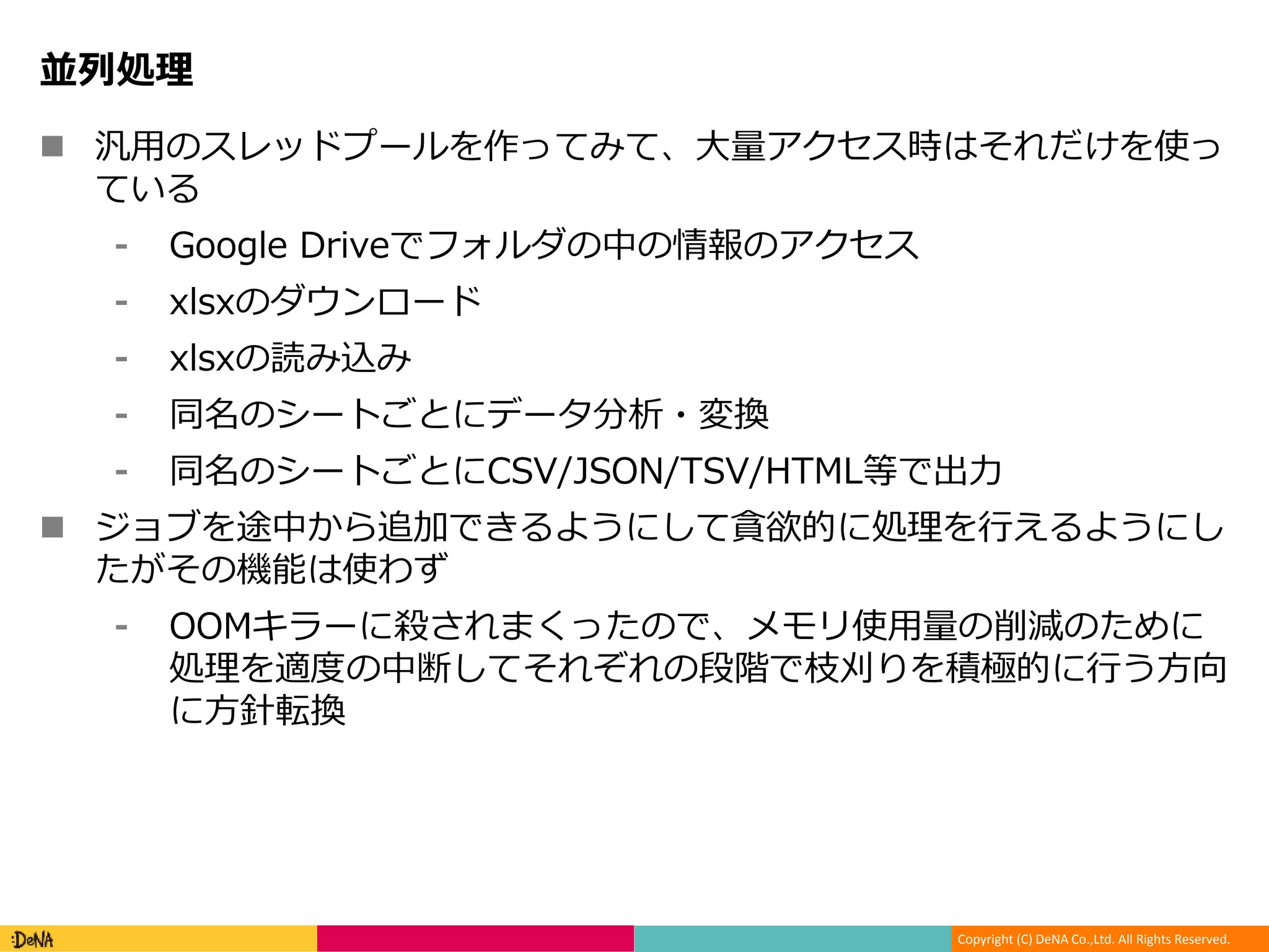 Copyright (C) DeNA Co.,Ltd. All Rights Reserved.
並列処理
 汎用のスレッドプールを作ってみて、大量アクセス時はそれだけを使っ
ている
⁃ Google Driveでフォルダの中の情報のアクセス
⁃ xlsxのダウンロード
⁃ xlsxの読み込み
⁃ 同名のシートごとにデータ分析・変換
⁃ 同名のシートごとにCSV/JSON/TSV/HTML等で出力
 ジョブを途中から追加できるようにして貪欲的に処理を行えるようにし
たがその機能は使わず
⁃ OOMキラーに殺されまくったので、メモリ使用量の削減のために
処理を適度の中断してそれぞれの段階で枝刈りを積極的に行う方向
に方針転換
 