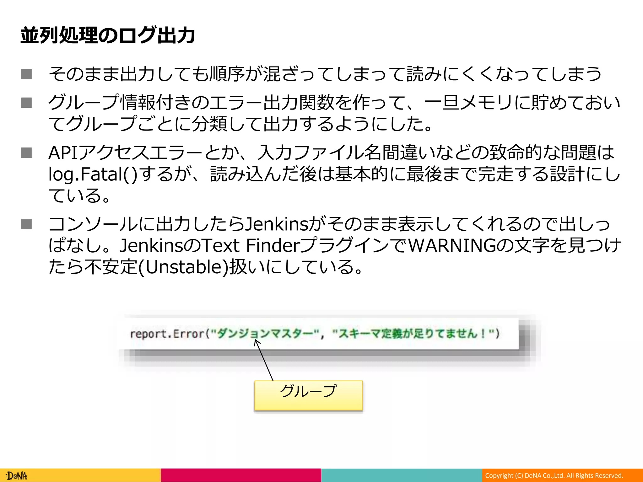 Copyright (C) DeNA Co.,Ltd. All Rights Reserved.
並列処理のログ出力
 そのまま出力しても順序が混ざってしまって読みにくくなってしまう
 グループ情報付きのエラー出力関数を作って、一旦メモリに貯めておい
てグループごとに分類して出力するようにした。
 APIアクセスエラーとか、入力ファイル名間違いなどの致命的な問題は
log.Fatal()するが、読み込んだ後は基本的に最後まで完走する設計にし
ている。
 コンソールに出力したらJenkinsがそのまま表示してくれるので出しっ
ぱなし。JenkinsのText FinderプラグインでWARNINGの文字を見つけ
たら不安定(Unstable)扱いにしている。
グループ
 