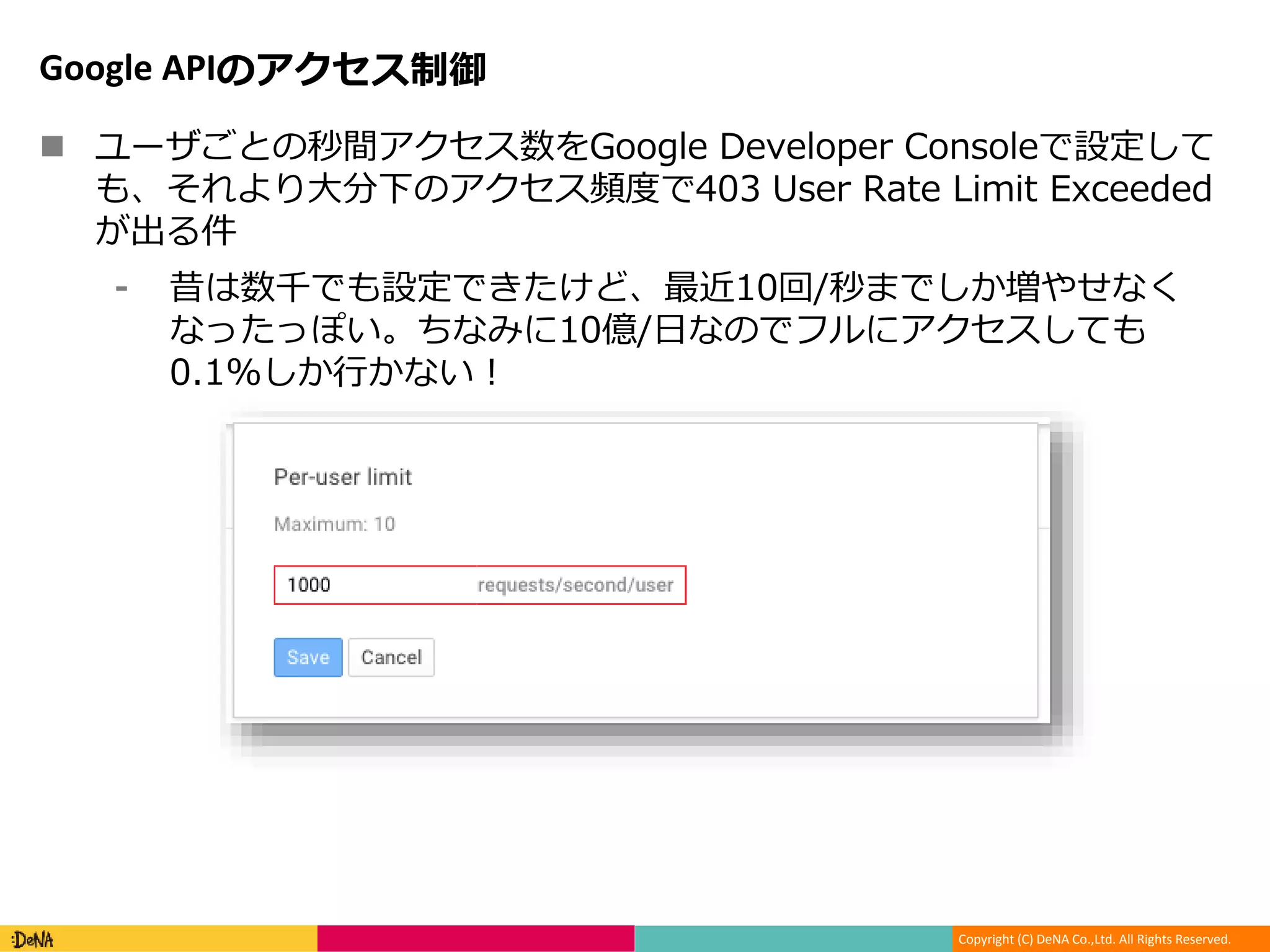 Copyright (C) DeNA Co.,Ltd. All Rights Reserved.
Google APIのアクセス制御
 ユーザごとの秒間アクセス数をGoogle Developer Consoleで設定して
も、それより大分下のアクセス頻度で403 User Rate Limit Exceeded
が出る件
⁃ 昔は数千でも設定できたけど、最近10回/秒までしか増やせなく
なったっぽい。ちなみに10億/日なのでフルにアクセスしても
0.1%しか行かない！
 