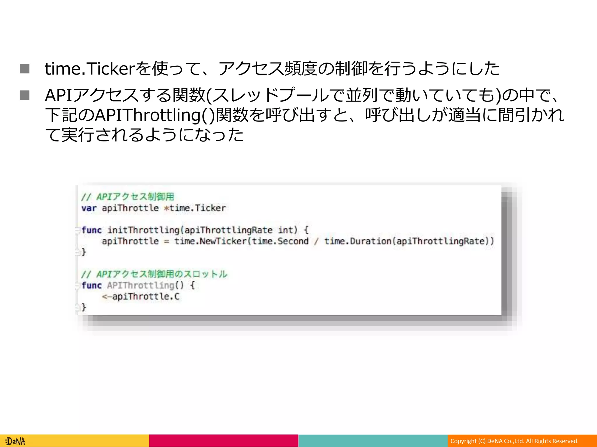 Copyright (C) DeNA Co.,Ltd. All Rights Reserved.
 time.Tickerを使って、アクセス頻度の制御を行うようにした
 APIアクセスする関数(スレッドプールで並列で動いていても)の中で、
下記のAPIThrottling()関数を呼び出すと、呼び出しが適当に間引かれ
て実行されるようになった
 