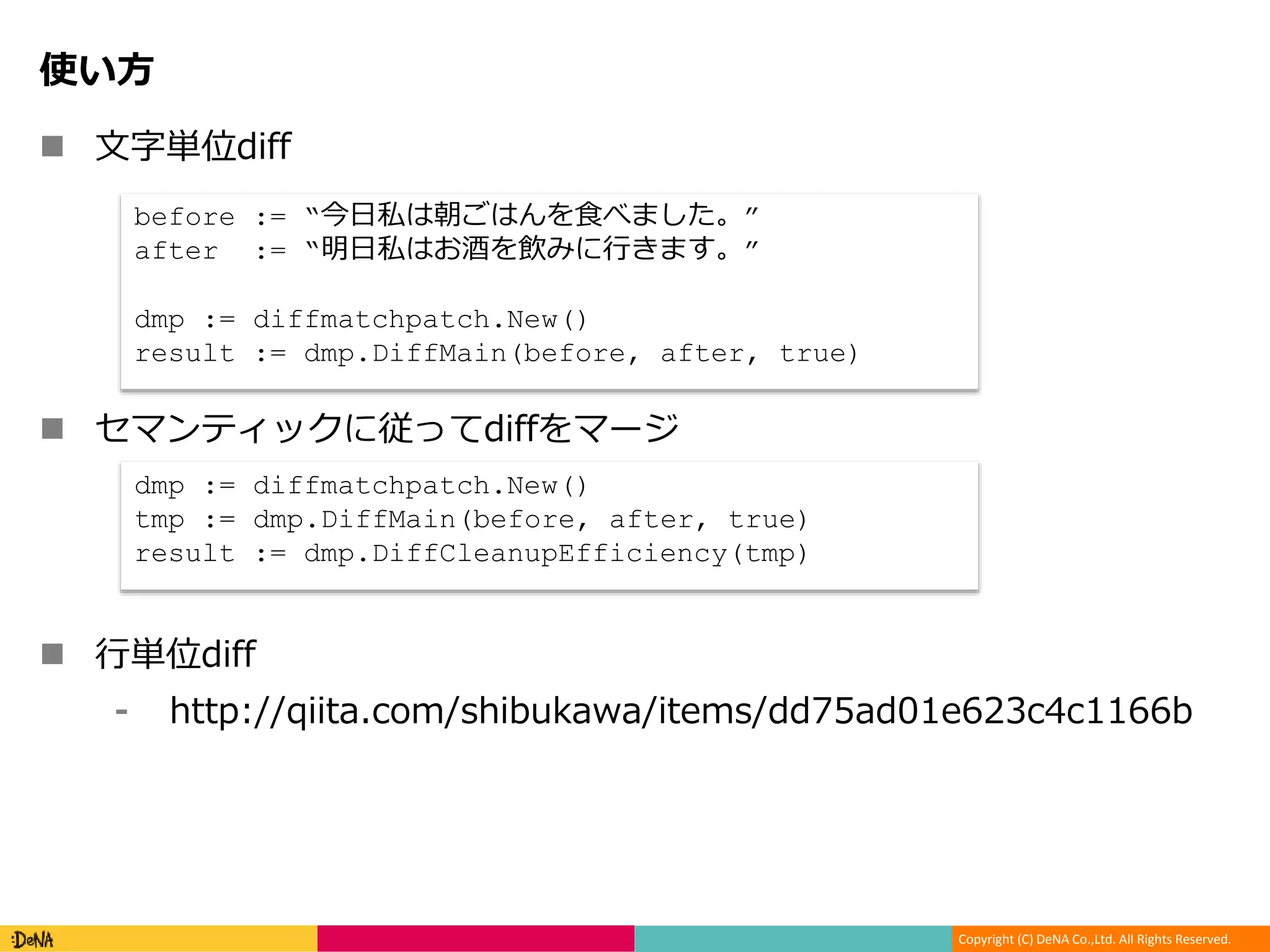 Copyright (C) DeNA Co.,Ltd. All Rights Reserved.
使い方
 文字単位diff
 セマンティックに従ってdiffをマージ
 行単位diff
⁃ http://qiita.com/shibukawa/items/dd75ad01e623c4c1166b
before := “今日私は朝ごはんを食べました。”
after := “明日私はお酒を飲みに行きます。”
dmp := diffmatchpatch.New()
result := dmp.DiffMain(before, after, true)
dmp := diffmatchpatch.New()
tmp := dmp.DiffMain(before, after, true)
result := dmp.DiffCleanupEfficiency(tmp)
 