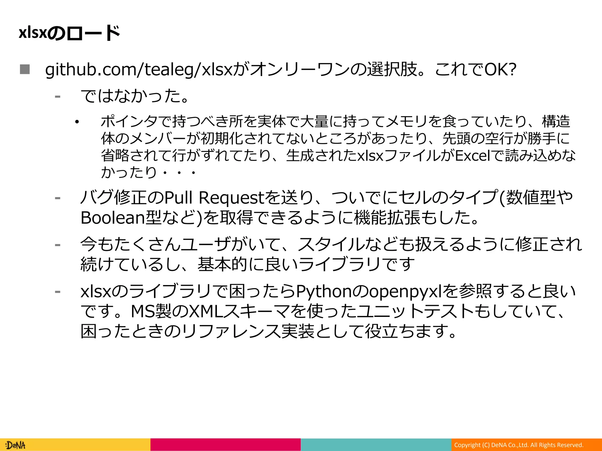 Copyright (C) DeNA Co.,Ltd. All Rights Reserved.
xlsxのロード
 github.com/tealeg/xlsxがオンリーワンの選択肢。これでOK?
⁃ ではなかった。
• ポインタで持つべき所を実体で大量に持ってメモリを食っていたり、構造
体のメンバーが初期化されてないところがあったり、先頭の空行が勝手に
省略されて行がずれてたり、生成されたxlsxファイルがExcelで読み込めな
かったり・・・
⁃ バグ修正のPull Requestを送り、ついでにセルのタイプ(数値型や
Boolean型など)を取得できるように機能拡張もした。
⁃ 今もたくさんユーザがいて、スタイルなども扱えるように修正され
続けているし、基本的に良いライブラリです
⁃ xlsxのライブラリで困ったらPythonのopenpyxlを参照すると良い
です。MS製のXMLスキーマを使ったユニットテストもしていて、
困ったときのリファレンス実装として役立ちます。
 