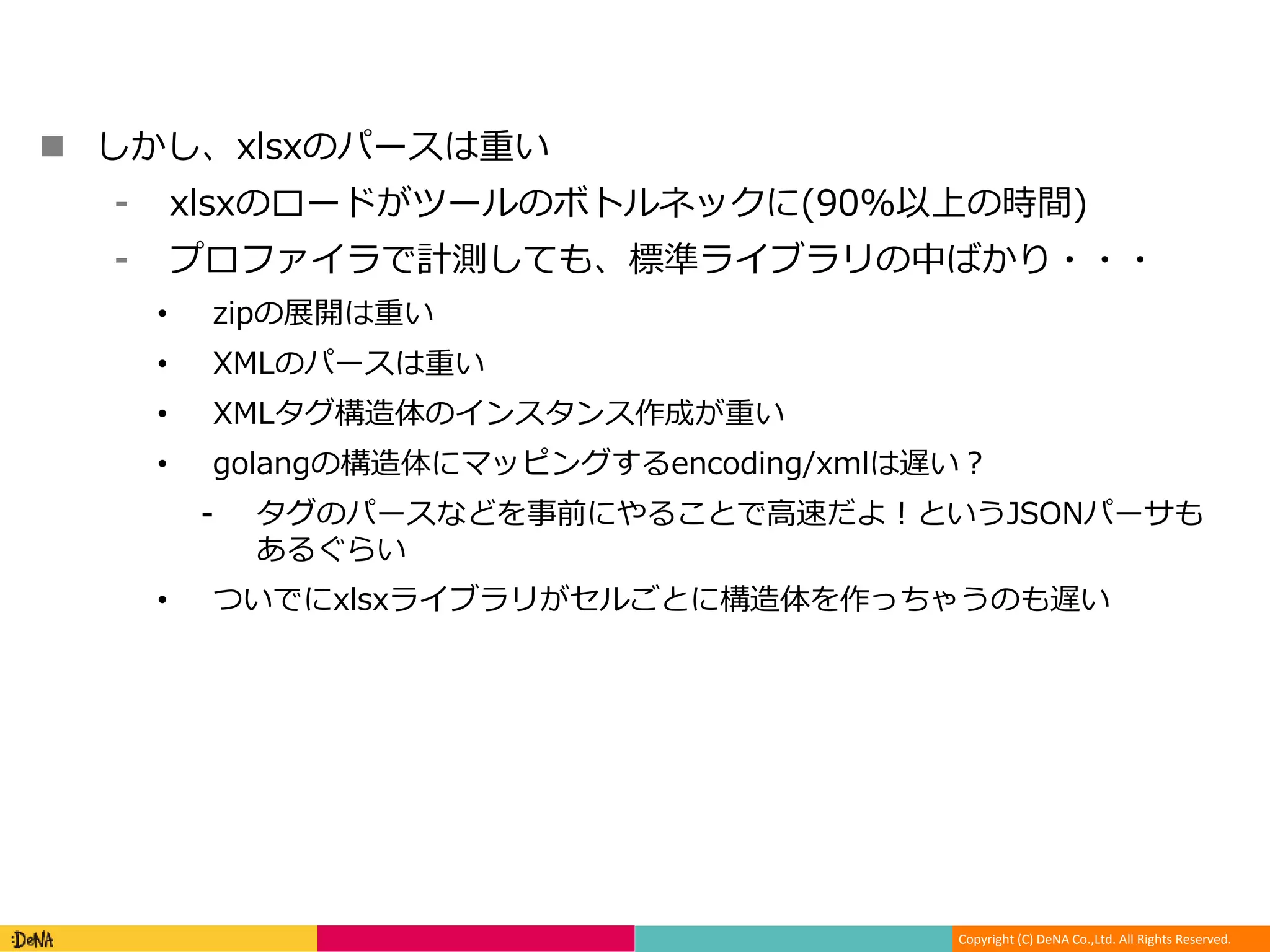 Copyright (C) DeNA Co.,Ltd. All Rights Reserved.
 しかし、xlsxのパースは重い
⁃ xlsxのロードがツールのボトルネックに(90%以上の時間)
⁃ プロファイラで計測しても、標準ライブラリの中ばかり・・・
• zipの展開は重い
• XMLのパースは重い
• XMLタグ構造体のインスタンス作成が重い
• golangの構造体にマッピングするencoding/xmlは遅い？
⁃ タグのパースなどを事前にやることで高速だよ！というJSONパーサも
あるぐらい
• ついでにxlsxライブラリがセルごとに構造体を作っちゃうのも遅い
 