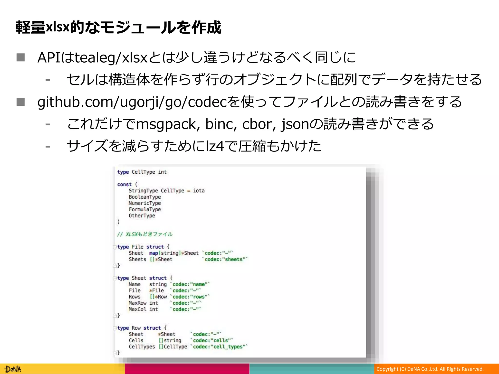 Copyright (C) DeNA Co.,Ltd. All Rights Reserved.
軽量xlsx的なモジュールを作成
 APIはtealeg/xlsxとは少し違うけどなるべく同じに
⁃ セルは構造体を作らず行のオブジェクトに配列でデータを持たせる
 github.com/ugorji/go/codecを使ってファイルとの読み書きをする
⁃ これだけでmsgpack, binc, cbor, jsonの読み書きができる
⁃ サイズを減らすためにlz4で圧縮もかけた
 