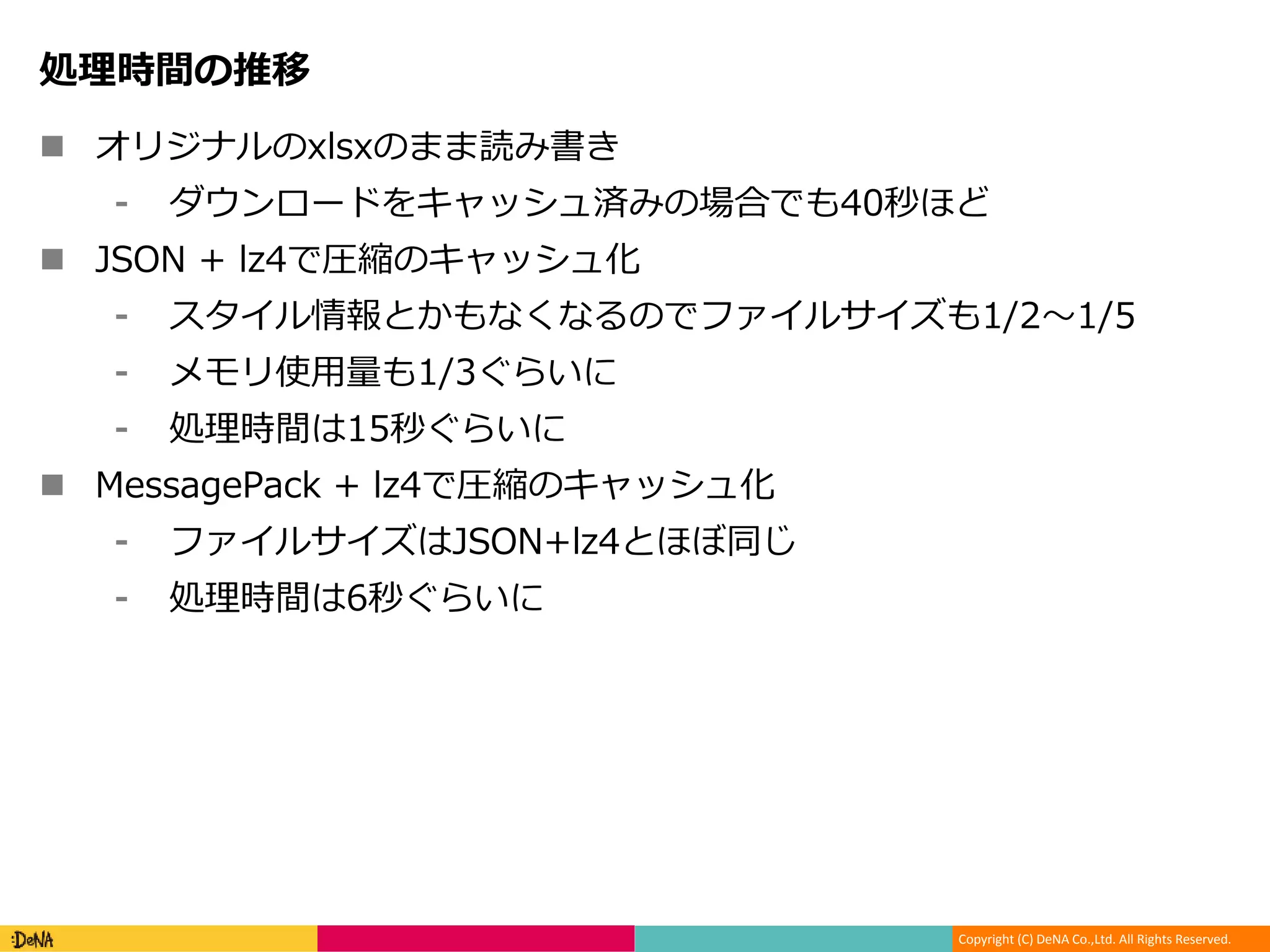 Copyright (C) DeNA Co.,Ltd. All Rights Reserved.
処理時間の推移
 オリジナルのxlsxのまま読み書き
⁃ ダウンロードをキャッシュ済みの場合でも40秒ほど
 JSON + lz4で圧縮のキャッシュ化
⁃ スタイル情報とかもなくなるのでファイルサイズも1/2〜1/5
⁃ メモリ使用量も1/3ぐらいに
⁃ 処理時間は15秒ぐらいに
 MessagePack + lz4で圧縮のキャッシュ化
⁃ ファイルサイズはJSON+lz4とほぼ同じ
⁃ 処理時間は6秒ぐらいに
 