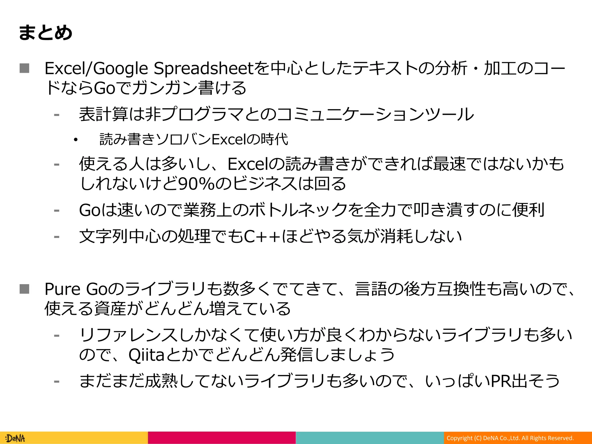 Copyright (C) DeNA Co.,Ltd. All Rights Reserved.
まとめ
 Excel/Google Spreadsheetを中心としたテキストの分析・加工のコー
ドならGoでガンガン書ける
⁃ 表計算は非プログラマとのコミュニケーションツール
• 読み書きソロバンExcelの時代
⁃ 使える人は多いし、Excelの読み書きができれば最速ではないかも
しれないけど90%のビジネスは回る
⁃ Goは速いので業務上のボトルネックを全力で叩き潰すのに便利
⁃ 文字列中心の処理でもC++ほどやる気が消耗しない
 Pure Goのライブラリも数多くでてきて、言語の後方互換性も高いので、
使える資産がどんどん増えている
⁃ リファレンスしかなくて使い方が良くわからないライブラリも多い
ので、Qiitaとかでどんどん発信しましょう
⁃ まだまだ成熟してないライブラリも多いので、いっぱいPR出そう
 