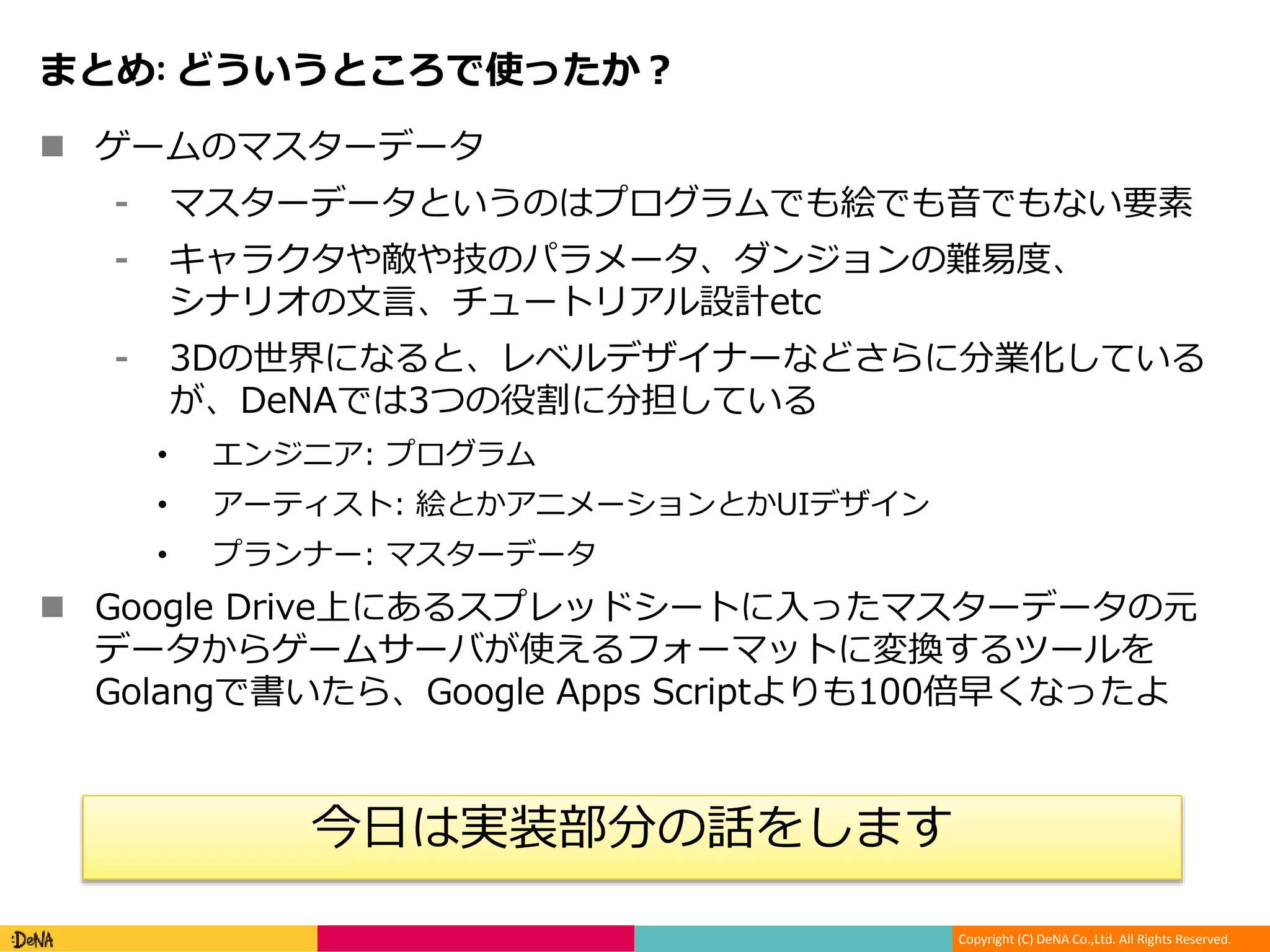 Copyright (C) DeNA Co.,Ltd. All Rights Reserved.
まとめ: どういうところで使ったか？
 ゲームのマスターデータ
⁃ マスターデータというのはプログラムでも絵でも音でもない要素
⁃ キャラクタや敵や技のパラメータ、ダンジョンの難易度、
シナリオの文言、チュートリアル設計etc
⁃ 3Dの世界になると、レベルデザイナーなどさらに分業化している
が、DeNAでは3つの役割に分担している
• エンジニア: プログラム
• アーティスト: 絵とかアニメーションとかUIデザイン
• プランナー: マスターデータ
 Google Drive上にあるスプレッドシートに入ったマスターデータの元
データからゲームサーバが使えるフォーマットに変換するツールを
Golangで書いたら、Google Apps Scriptよりも100倍早くなったよ
今日は実装部分の話をします
 