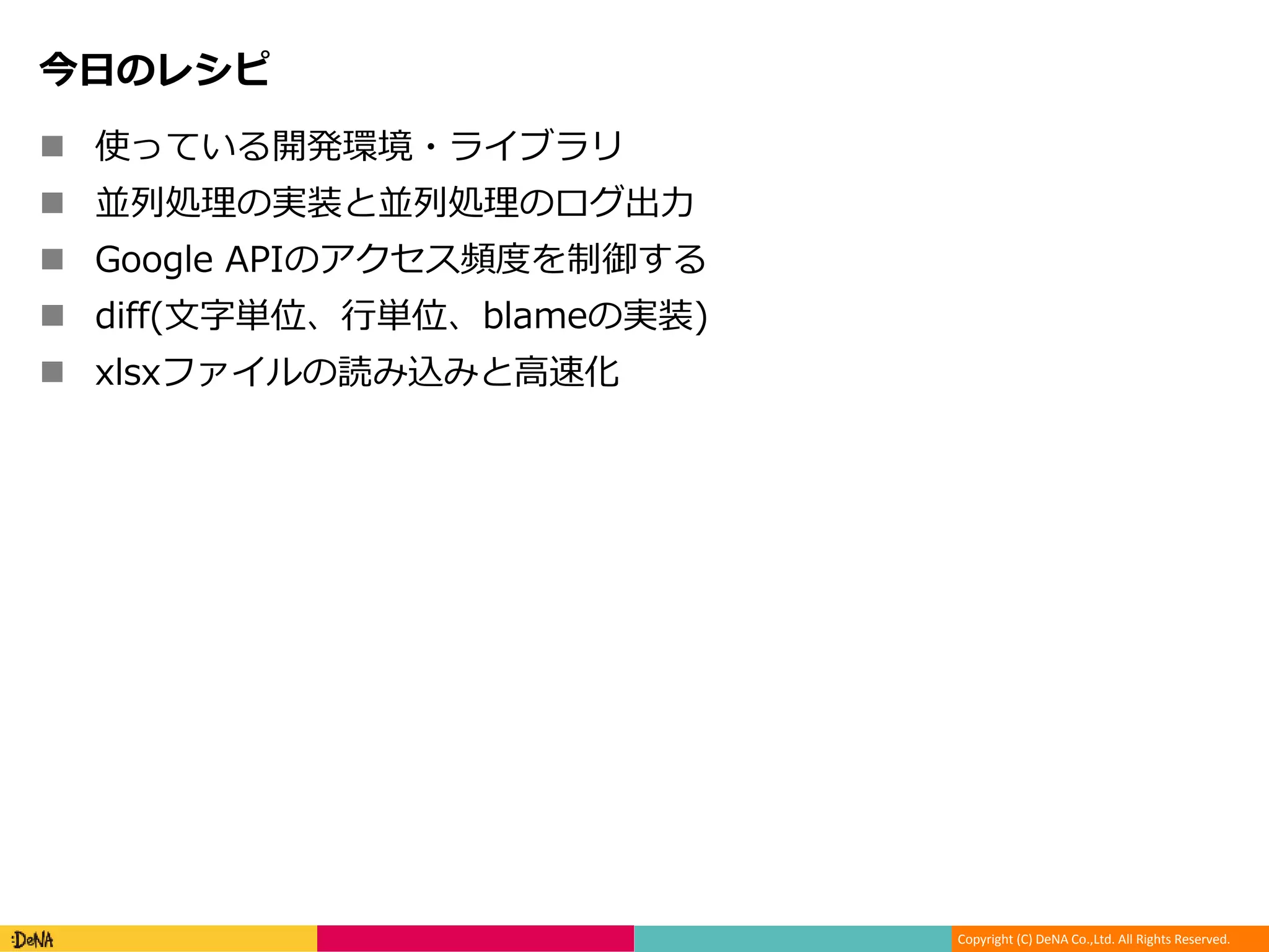 Copyright (C) DeNA Co.,Ltd. All Rights Reserved.
今日のレシピ
 使っている開発環境・ライブラリ
 並列処理の実装と並列処理のログ出力
 Google APIのアクセス頻度を制御する
 diff(文字単位、行単位、blameの実装)
 xlsxファイルの読み込みと高速化
 