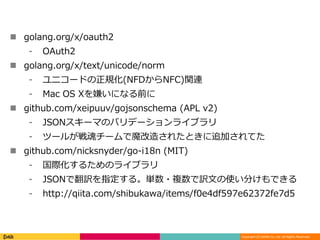 Copyright (C) DeNA Co.,Ltd. All Rights Reserved.
 golang.org/x/oauth2
⁃ OAuth2
 golang.org/x/text/unicode/norm
⁃ ユニコードの正規化(NFDからNFC)関連
⁃ Mac OS Xを嫌いになる前に
 github.com/xeipuuv/gojsonschema (APL v2)
⁃ JSONスキーマのバリデーションライブラリ
⁃ ツールが戦魂チームで魔改造されたときに追加されてた
 github.com/nicksnyder/go-i18n (MIT)
⁃ 国際化するためのライブラリ
⁃ JSONで翻訳を指定する。単数・複数で訳文の使い分けもできる
⁃ http://qiita.com/shibukawa/items/f0e4df597e62372fe7d5
 