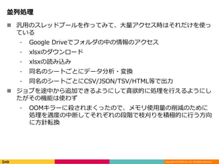 Copyright (C) DeNA Co.,Ltd. All Rights Reserved.
並列処理
 汎用のスレッドプールを作ってみて、大量アクセス時はそれだけを使っ
ている
⁃ Google Driveでフォルダの中の情報のアクセス
⁃ xlsxのダウンロード
⁃ xlsxの読み込み
⁃ 同名のシートごとにデータ分析・変換
⁃ 同名のシートごとにCSV/JSON/TSV/HTML等で出力
 ジョブを途中から追加できるようにして貪欲的に処理を行えるようにし
たがその機能は使わず
⁃ OOMキラーに殺されまくったので、メモリ使用量の削減のために
処理を適度の中断してそれぞれの段階で枝刈りを積極的に行う方向
に方針転換
 